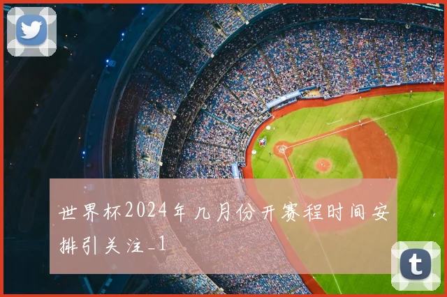 世界杯2024年几月份开赛程时间安排引关注_1