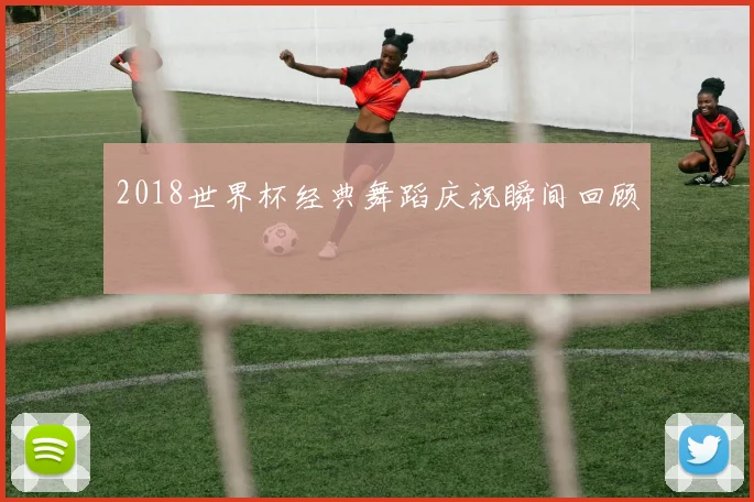 2018世界杯经典舞蹈庆祝瞬间回顾
