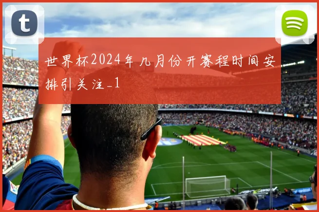 世界杯2024年几月份开赛程时间安排引关注_1