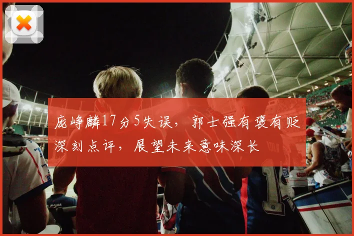庞峥麟17分5失误,郭士强有褒有贬深刻点评,展望未来意味深长