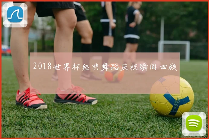 2018世界杯经典舞蹈庆祝瞬间回顾