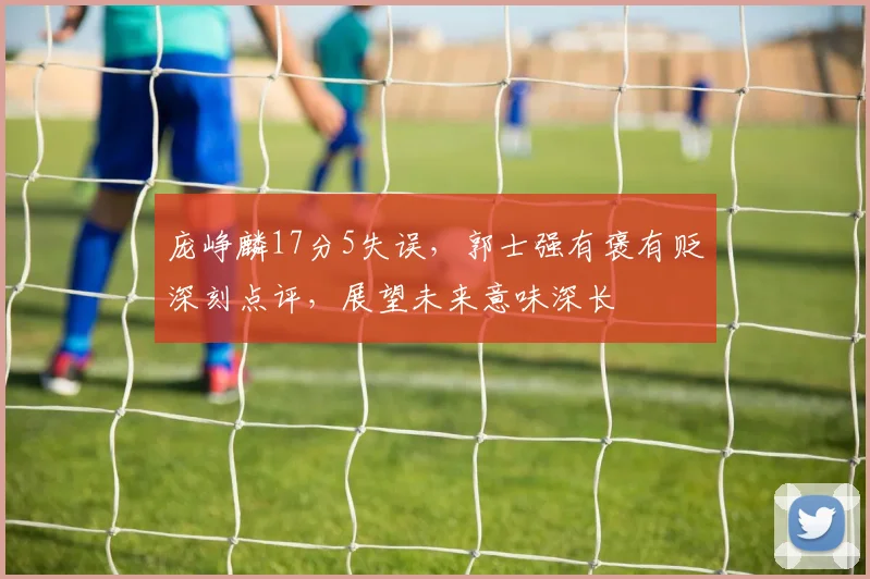 庞峥麟17分5失误,郭士强有褒有贬深刻点评,展望未来意味深长