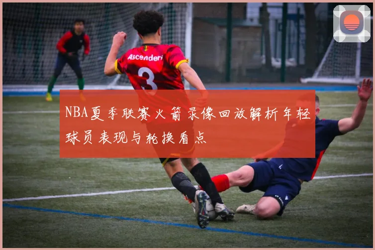 NBA夏季联赛火箭录像回放解析年轻球员表现与轮换看点