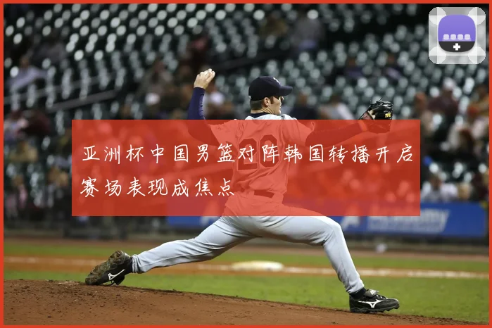 亚洲杯中国男篮对阵韩国转播开启赛场表现成焦点