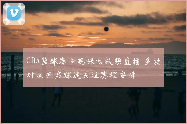 CBA篮球赛今晚咪咕视频直播 多场对决开启球迷关注赛程安排