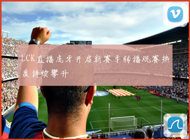 LCK直播虎牙开启新赛季转播观赛热度持续攀升