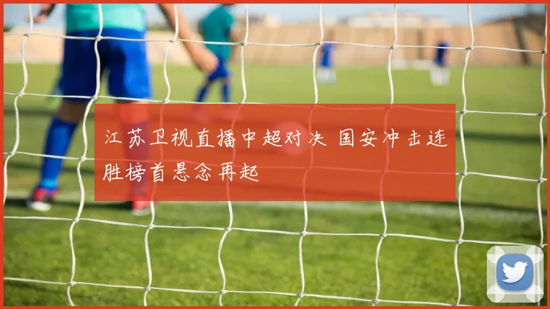江苏卫视直播中超对决 国安冲击连胜榜首悬念再起