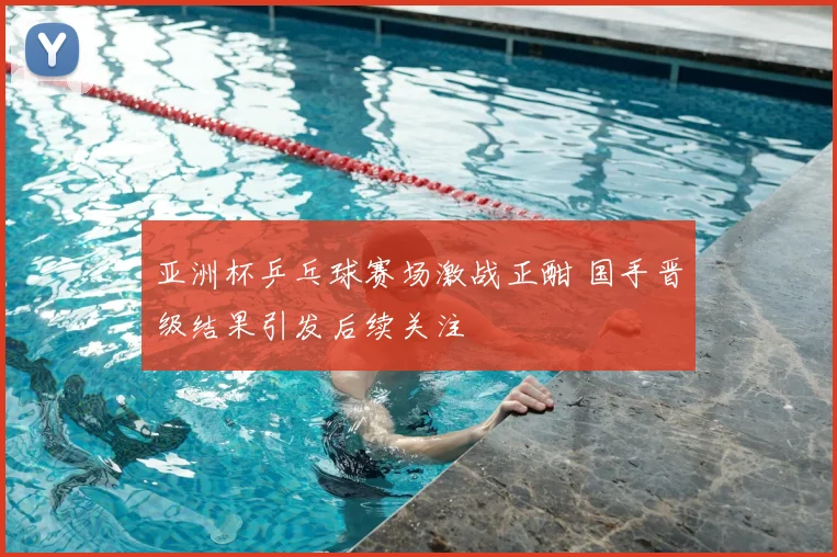 亚洲杯乒乓球赛场激战正酣 国手晋级结果引发后续关注
