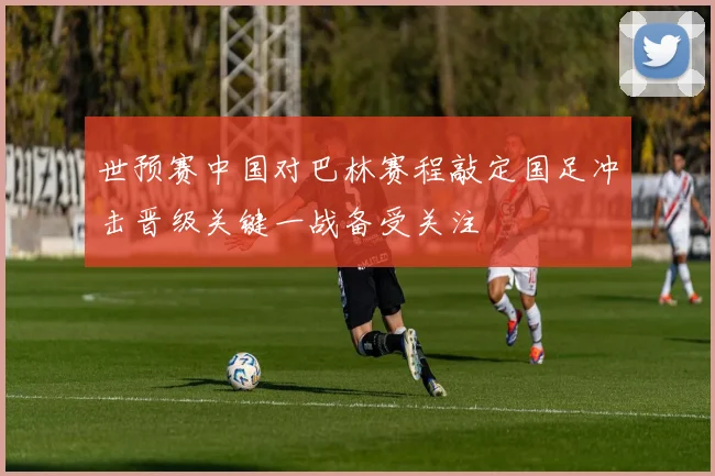 世预赛中国对巴林赛程敲定国足冲击晋级关键一战备受关注