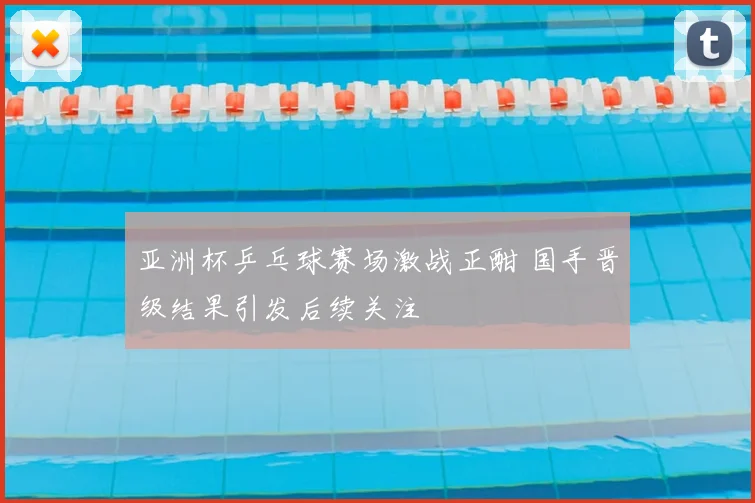 亚洲杯乒乓球赛场激战正酣 国手晋级结果引发后续关注