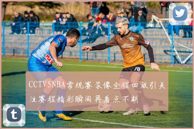 CCTV5NBA常规赛录像全程回放引关注赛程精彩瞬间再看点不断
