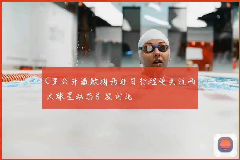C罗公开道歉梅西赴日行程受关注两大球星动态引发讨论