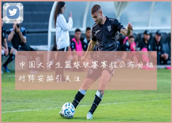中国大学生篮球联赛赛程公布分组对阵安排引关注