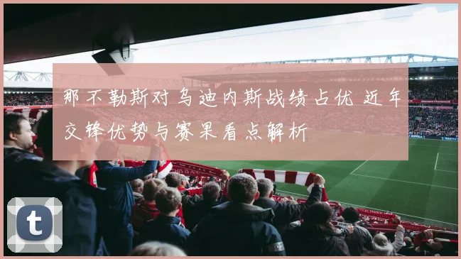那不勒斯对乌迪内斯战绩占优 近年交锋优势与赛果看点解析